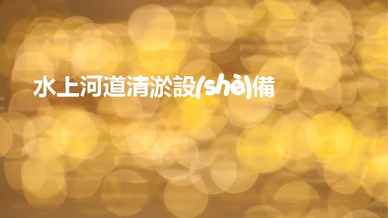 水上河道清淤設(shè)備：解放河流，拯救城市！